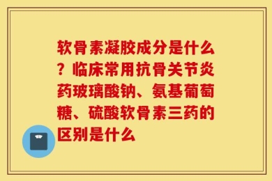 软骨素凝胶成分是什么？临床常用抗骨关节炎药玻璃酸钠、氨基葡萄糖、硫酸软骨素三药的区别是什么