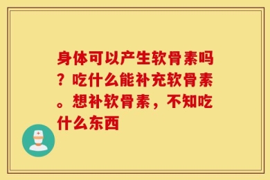 身体可以产生软骨素吗？吃什么能补充软骨素。想补软骨素，不知吃什么东西