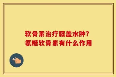 软骨素治疗膝盖水肿？氨糖软骨素有什么作用