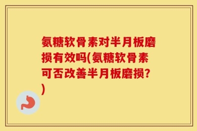 氨糖软骨素对半月板磨损有效吗(氨糖软骨素可否改善半月板磨损？)