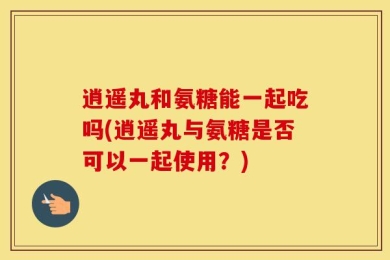逍遥丸和氨糖能一起吃吗(逍遥丸与氨糖是否可以一起使用？)