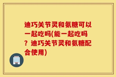 迪巧关节灵和氨糖可以一起吃吗(能一起吃吗？迪巧关节灵和氨糖配合使用)