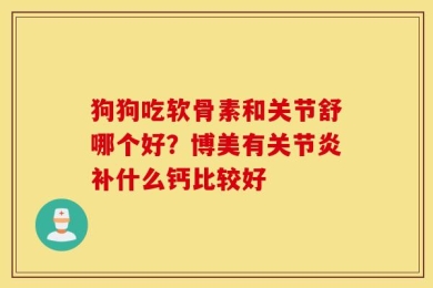 狗狗吃软骨素和关节舒哪个好？博美有关节炎补什么钙比较好