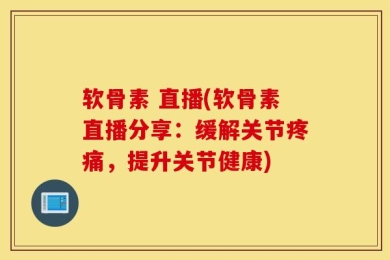 软骨素 直播(软骨素直播分享：缓解关节疼痛，提升关节健康)