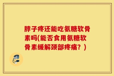 脖子疼还能吃氨糖软骨素吗(能否食用氨糖软骨素缓解颈部疼痛？)