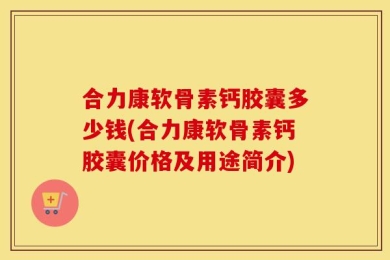 合力康软骨素钙胶囊多少钱(合力康软骨素钙胶囊价格及用途简介)