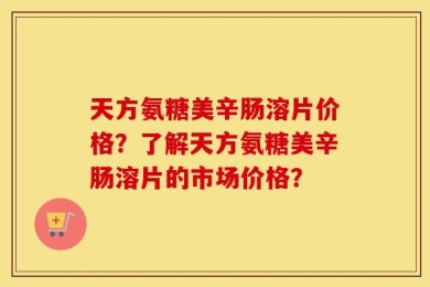 天方氨糖美辛肠溶片价格？了解天方氨糖美辛肠溶片的市场价格？