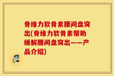 骨维力软骨素腰间盘突出(骨维力软骨素帮助缓解腰间盘突出——产品介绍)