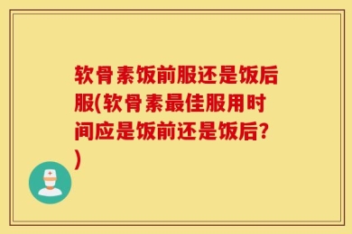 软骨素饭前服还是饭后服(软骨素最佳服用时间应是饭前还是饭后？)