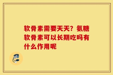 软骨素需要天天？氨糖软骨素可以长期吃吗有什么作用呢