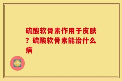 硫酸软骨素作用于皮肤？硫酸软骨素能治什么病