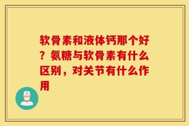 软骨素和液体钙那个好？氨糖与软骨素有什么区别，对关节有什么作用
