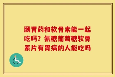 肠胃药和软骨素能一起吃吗？氨糖葡萄糖软骨素片有胃病的人能吃吗