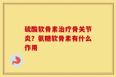 硫酸软骨素治疗骨关节炎？氨糖软骨素有什么作用