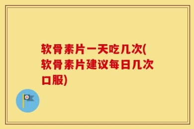 软骨素片一天吃几次(软骨素片建议每日几次口服)