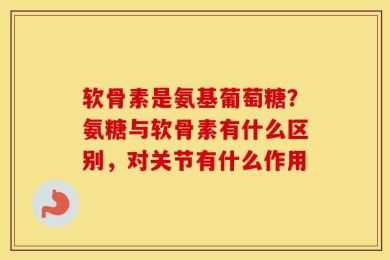 软骨素是氨基葡萄糖？氨糖与软骨素有什么区别，对关节有什么作用