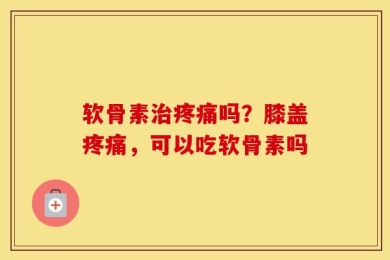 软骨素治疼痛吗？膝盖疼痛，可以吃软骨素吗