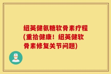 纽英健氨糖软骨素疗程(重拾健康！纽英健软骨素修复关节问题)