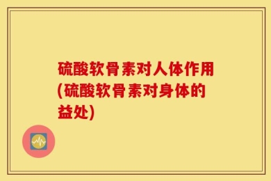 硫酸软骨素对人体作用(硫酸软骨素对身体的益处)