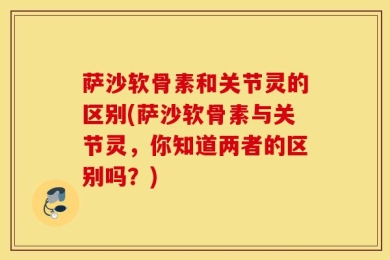 萨沙软骨素和关节灵的区别(萨沙软骨素与关节灵，你知道两者的区别吗？)