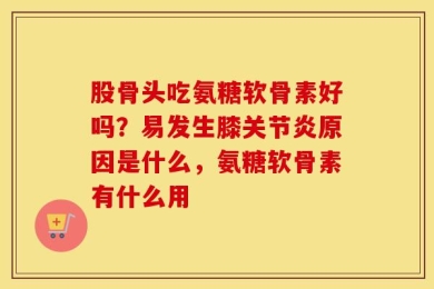 股骨头吃氨糖软骨素好吗？易发生膝关节炎原因是什么，氨糖软骨素有什么用