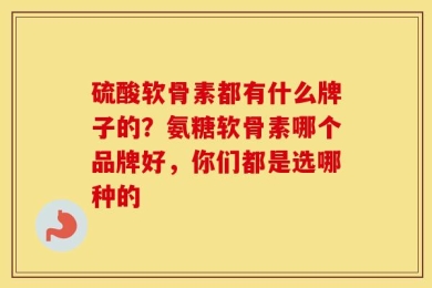 硫酸软骨素都有什么牌子的？氨糖软骨素哪个品牌好，你们都是选哪种的
