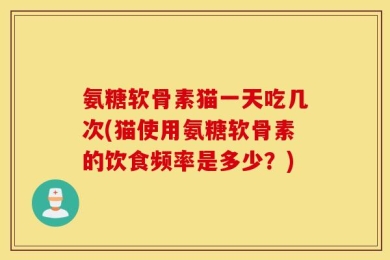 氨糖软骨素猫一天吃几次(猫使用氨糖软骨素的饮食频率是多少？)