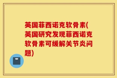 英国菲西诺克软骨素(英国研究发现菲西诺克软骨素可缓解关节炎问题)