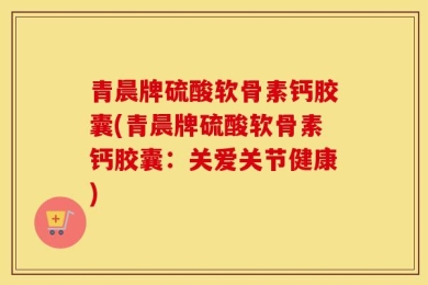 青晨牌硫酸软骨素钙胶囊(青晨牌硫酸软骨素钙胶囊：关爱关节健康)