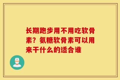 长期跑步用不用吃软骨素？氨糖软骨素可以用来干什么的适合谁