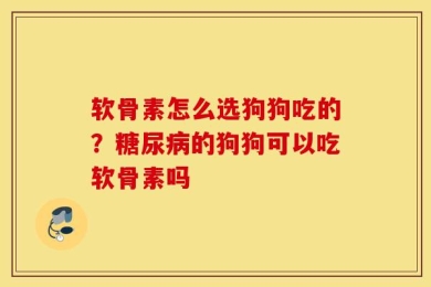 软骨素怎么选狗狗吃的？糖尿病的狗狗可以吃软骨素吗