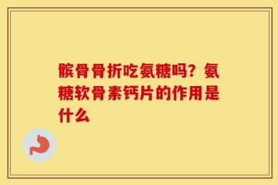 髌骨骨折吃氨糖吗？氨糖软骨素钙片的作用是什么