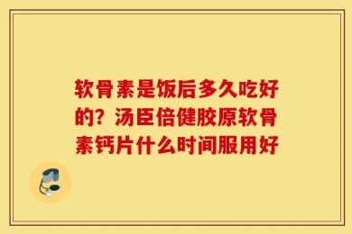 软骨素是饭后多久吃好的？汤臣倍健胶原软骨素钙片什么时间服用好