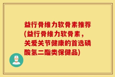 益行骨维力软骨素推荐(益行骨维力软骨素，关爱关节健康的首选磷酸氢二酯类保健品)