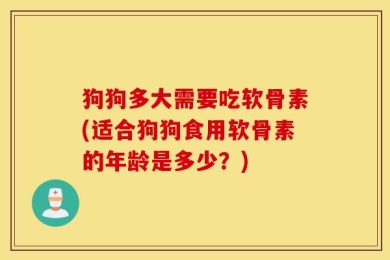 狗狗多大需要吃软骨素(适合狗狗食用软骨素的年龄是多少？)