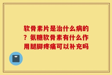 软骨素片是治什么病的？氨糖软骨素有什么作用腿脚疼痛可以补充吗