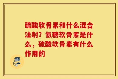 硫酸软骨素和什么混合注射？氨糖软骨素是什么，硫酸软骨素有什么作用的