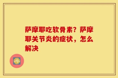 萨摩耶吃软骨素？萨摩耶关节炎的症状，怎么解决