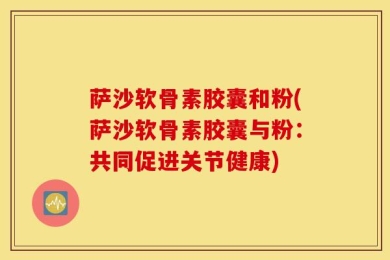 萨沙软骨素胶囊和粉(萨沙软骨素胶囊与粉：共同促进关节健康)