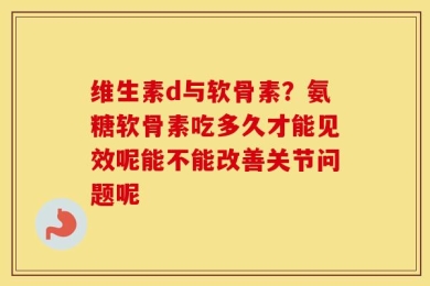 维生素d与软骨素？氨糖软骨素吃多久才能见效呢能不能改善关节问题呢