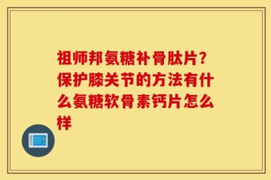 祖师邦氨糖补骨肽片？保护膝关节的方法有什么氨糖软骨素钙片怎么样