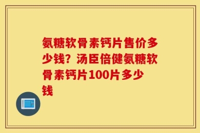 氨糖软骨素钙片售价多少钱？汤臣倍健氨糖软骨素钙片100片多少钱