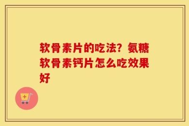 软骨素片的吃法？氨糖软骨素钙片怎么吃效果好