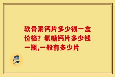 软骨素钙片多少钱一盒价格？氨糖钙片多少钱一瓶,一般有多少片