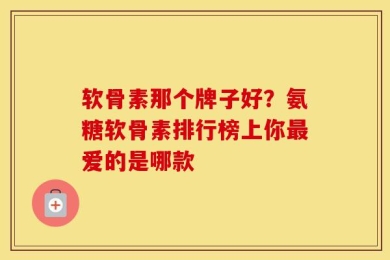 软骨素那个牌子好？氨糖软骨素排行榜上你最爱的是哪款