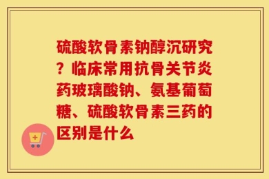 硫酸软骨素钠醇沉研究？临床常用抗骨关节炎药玻璃酸钠、氨基葡萄糖、硫酸软骨素三药的区别是什么