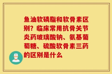 鱼油软磷脂和软骨素区别？临床常用抗骨关节炎药玻璃酸钠、氨基葡萄糖、硫酸软骨素三药的区别是什么