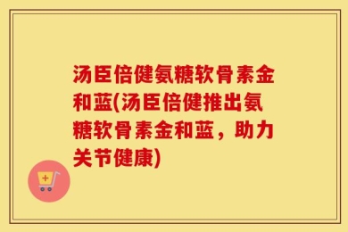 汤臣倍健氨糖软骨素金和蓝(汤臣倍健推出氨糖软骨素金和蓝，助力关节健康)