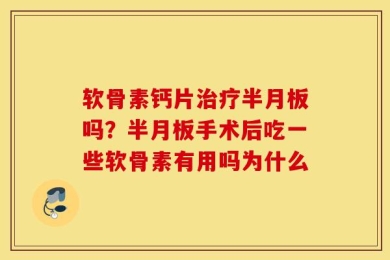 软骨素钙片治疗半月板吗？半月板手术后吃一些软骨素有用吗为什么