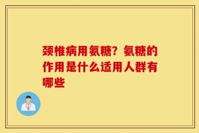 颈椎病用氨糖？氨糖的作用是什么适用人群有哪些